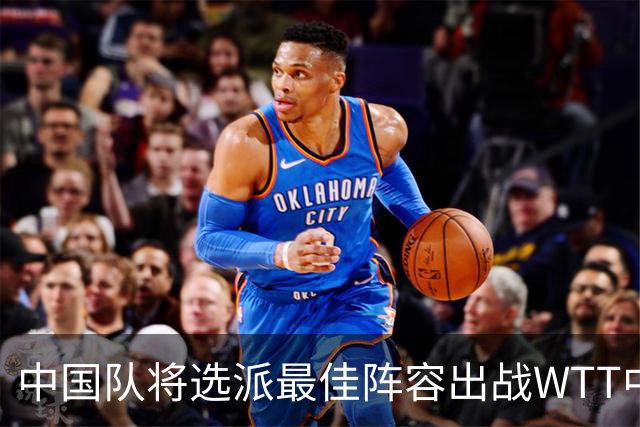 中国队将选派最佳阵容出战WTT中国大满贯赛