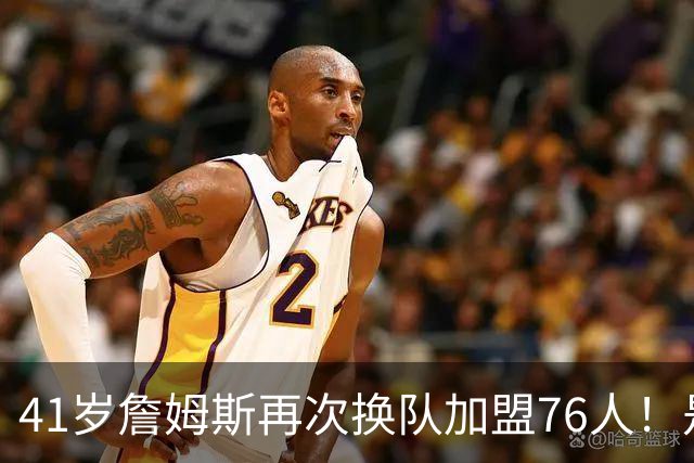41岁詹姆斯再次换队加盟76人！是封神终章还是“抱团之王”最后的掩饰？